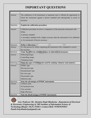 IMPORTANT QUESTIONS 
Answer The calibration of all instruments is important since it affords the opportunity to 
check the instrument against a known standard and subsequently to errors in 
accuracy. 
Question Explain the calibration procedure. 
Answer Calibration procedure involves a comparison of the particular instrument with 
Either. 
A primary standard 
A secondary standard with a higher accuracy than the instrument to be calibrated 
or An instrument of known accuracy. 
Question Define Calibration. 
Answer It is the process by which comparing the instrument with a standard to correct 
the accuracy. 
Question Name the different essential torques in indicating instruments. 
Answer Deflecting torque 
Controlling torque 
Damping torque 
Question Name the types of instruments used for making voltmeter and ammeter. 
Answer PMMC type 
Moving iron type 
Dynamometer type 
Hot wire type 
Electrostatic type 
Induction type. 
Question State the advantages of PMMC instruments 
Answer Uniform scale. 
No hysteresis loss 
Very accurate 
High efficiency. 
Question State the disadvantages of PMMC instruments 
Asst. Professor Mr. Jitendra Singh Bhadoriya ,Department of Electrical 
& Electronics Engineering @ NRI Institute of Information Science & 
Technology,Bhopal (M.P.) INDIA .Contact:Mob.+919039295053 
Email:Jraysbhadoriya@gmail.com 
 