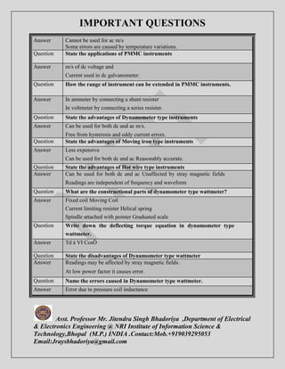IMPORTANT QUESTIONS 
Answer Cannot be used for ac m/s 
Some errors are caused by temperature variations. 
Question State the applications of PMMC instruments 
Answer m/s of dc voltage and 
Current used in dc galvanometer. 
Question How the range of instrument can be extended in PMMC instruments. 
Answer In ammeter by connecting a shunt resister 
In voltmeter by connecting a series resister. 
Question State the advantages of Dynamometer type instruments 
Answer Can be used for both dc and ac m/s. 
Free from hysteresis and eddy current errors. 
Question State the advantages of Moving iron type instruments 
Answer Less expensive 
Can be used for both dc and ac Reasonably accurate. 
Question State the advantages of Hot wire type instruments 
Answer Can be used for both dc and ac Unaffected by stray magnetic fields 
Readings are independent of frequency and waveform 
Question What are the constructional parts of dynamometer type wattmeter? 
Answer Fixed coil Moving Coil 
Current limiting resister Helical spring 
Spindle attached with pointer Graduated scale 
Question Write down the deflecting torque equation in dynamometer type 
wattmeter. 
Answer Td á VI CosÖ 
Question State the disadvantages of Dynamometer type wattmeter 
Answer Readings may be affected by stray magnetic fields. 
At low power factor it causes error. 
Question Name the errors caused in Dynamometer type wattmeter. 
Answer Error due to pressure coil inductance 
Asst. Professor Mr. Jitendra Singh Bhadoriya ,Department of Electrical 
& Electronics Engineering @ NRI Institute of Information Science & 
Technology,Bhopal (M.P.) INDIA .Contact:Mob.+919039295053 
Email:Jraysbhadoriya@gmail.com 
 