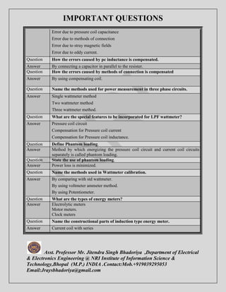 IMPORTANT QUESTIONS 
Error due to pressure coil capacitance 
Error due to methods of connection 
Error due to stray magnetic fields 
Error due to eddy current. 
Question How the errors caused by pc inductance is compensated. 
Answer By connecting a capacitor in parallel to the resister. 
Question How the errors caused by methods of connection is compensated 
Answer By using compensating coil. 
Question Name the methods used for power measurement in three phase circuits. 
Answer Single wattmeter method 
Two wattmeter method 
Three wattmeter method. 
Question What are the special features to be incorporated for LPF wattmeter? 
Answer Pressure coil circuit 
Compensation for Pressure coil current 
Compensation for Pressure coil inductance. 
Question Define Phantom loading. 
Answer Method by which energizing the pressure coil circuit and current coil circuits 
separately is called phantom loading. 
Question State the use of phantom loading. 
Answer Power loss is minimized. 
Question Name the methods used in Wattmeter calibration. 
Answer By comparing with std wattmeter. 
By using voltmeter ammeter method. 
By using Potentiometer. 
Question What are the types of energy meters? 
Answer Electrolytic meters 
Motor meters. 
Clock meters 
Question Name the constructional parts of induction type energy meter. 
Answer Current coil with series 
Asst. Professor Mr. Jitendra Singh Bhadoriya ,Department of Electrical 
& Electronics Engineering @ NRI Institute of Information Science & 
Technology,Bhopal (M.P.) INDIA .Contact:Mob.+919039295053 
Email:Jraysbhadoriya@gmail.com 
 