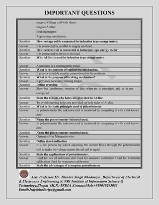 IMPORTANT QUESTIONS 
magnet Voltage coil with shunt 
magnet Al disc 
Braking magnet 
Registering mechanism. 
Question How voltage coil is connected in induction type energy meter. 
Answer It is connected in parallel to supply and load. 
Question How current coil is connected in induction type energy meter 
Answer It is connected in series to the load 
Question Why Al disc is used in induction type energy meter. 
Answer Aluminum is a nonmagnetic metal. 
Question What is the purpose of registering mechanism. 
Answer It gives a valuable number proportional to the rotations. 
Question What is the purpose of braking mechanism? 
Answer It provides necessary braking torque. 
Question Define creeping. 
Answer Slow but continuous rotation of disc when pc is energized and cc is not 
energized. 
Question State the reason why holes are provided in Al disc. 
Answer To avoid creeping holes are provided on both sides of Al disc. 
Question What is the basic principle used in potentiometer 
Answer In potentiometer the unknown emf is measured by comparing it with a std known 
emf. 
Question Name the potentiometer material used. 
Answer In potentiometer the unknown emf is measured by comparing it with a std known 
emf. 
Question Name the potentiometer material used. 
Answer German silver Manganin wire 
Question Define standardization 
Answer It is the process by which adjusting the current flows through the potentiometer 
coil to make the voltage across the std cell is equal. 
Question State the applications of potentiometer. 
Answer Used for m/s of unknown emf Used for ammeter calibration Used for Voltmeter 
calibration Used for wattmeter calibration 
Question State the advantages of crompton potentiometer 
Asst. Professor Mr. Jitendra Singh Bhadoriya ,Department of Electrical 
& Electronics Engineering @ NRI Institute of Information Science & 
Technology,Bhopal (M.P.) INDIA .Contact:Mob.+919039295053 
Email:Jraysbhadoriya@gmail.com 
 