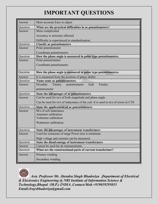 IMPORTANT QUESTIONS 
Answer More accurate Easy to adjust 
Question What are the practical difficulties in ac potentiometers? 
Answer More complicated 
Accuracy is seriously affected 
Difficulty is experienced in standardization. 
Question Classify ac potentiometers 
Answer Polar potentiometer 
Coordinate potentiometer. 
Question How the phase angle is measured in polar type potentiometers. 
Answer Polar potentiometer 
Coordinate potentiometer. 
Question How the phase angle is measured in polar type potentiometers. 
Answer It is measured from the position of phase shifter. 
Question Name some ac potentiometers. 
Answer Drysdale Tinsley potentiometer Gall Tinsley 
potentiometer 
Question State the advantages of ac potentiometers 
Answer Can be used for m/s of both magnitude and phase angle 
Can be used for m/s of inductance of the coil. It is used in m/s of errors in CTS 
Question State the applications of ac potentiometers 
Answer M/s of self inductance. 
Ammeter calibration 
Voltmeter calibration 
Wattmeter calibration. 
Question State the advantages of instrument transformers 
Answer Used for extension of range Power loss is minimum 
High voltage and currents can be measured. 
Question State the disadvantage of instrument transformers 
Answer Cannot be used for dc measurements. 
Question What are the constructional parts of current transformer? 
Answer Primary winding 
Secondary winding 
Asst. Professor Mr. Jitendra Singh Bhadoriya ,Department of Electrical 
& Electronics Engineering @ NRI Institute of Information Science & 
Technology,Bhopal (M.P.) INDIA .Contact:Mob.+919039295053 
Email:Jraysbhadoriya@gmail.com 
 