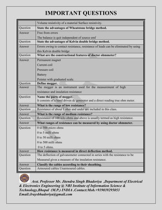 IMPORTANT QUESTIONS 
Volume resistivity of a material Surface resistivity. 
Question State the advantages of Wheatstone bridge method. 
Answer Free from errors 
The balance is quit independent of source emf 
Question State the advantages of Kelvin double bridge method. 
Answer Errors owing to contact resistance, resistance of leads can be eliminated by using 
this Kelvin double bridge 
Question What are the constructional features of doctor ohmmeter? 
Answer Permanent magnet 
Current coil 
Pressure coil 
Battery 
Pointer with graduated scale. 
Question Define megger. 
Answer The megger is an instrument used for the measurement of high 
resistance and insulation resistance 
Question Name the parts of megger. 
It consists of a hand driven dc generator and a direct reading true ohm meter. 
Answer What is the range of low resistance? 
Question Resistance of about 1 ohm and under are included in this class. 
Answer What is the range of medium resistance? 
Question Resistance of 100 kilo ohms and above is usually termed as high resistance. 
Answer What ranges of resistance can be measured by using doctor ohmmeter. 
Question 0 to 500 micro ohms 
0 to 5 milli ohms 
0 to 50 milli ohms 
0 to 500 milli ohms 
0 to 5 ohms. 
Answer How resistance is measured in direct deflection method. 
Question The deflection of galvanometer connected in series with the resistance to be 
Measured gives a measure of the insulation resistance. 
Answer Classify the cables according to their sheathing. 
Question Armoured cables Unarmoured cables. 
Asst. Professor Mr. Jitendra Singh Bhadoriya ,Department of Electrical 
& Electronics Engineering @ NRI Institute of Information Science & 
Technology,Bhopal (M.P.) INDIA .Contact:Mob.+919039295053 
Email:Jraysbhadoriya@gmail.com 
 