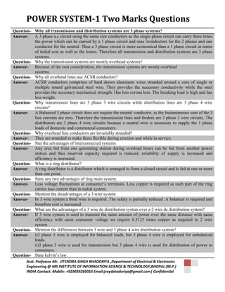 POWER SYSTEM-1 Two Marks Questions 
Question- Why all transmission and distribution systems are 3 phase systems? 
Answer- A 3 phase a.c circuit using the same size conductors as the single phase circuit can carry three times 
the power which can be carried by a 1 phase circuit and uses 3conductors for the 2 phases and one 
conductor for the neutral. Thus a 3 phase circuit is more economical than a 1 phase circuit in terms 
of initial cost as well as the losses. Therefore all transmission and distribution systems are 3 phase 
systems. 
Question- Why the transmission systems are mostly overhead systems? 
Answer- Because of the cost consideration, the transmission systems are mostly overhead 
systems. 
Question- Why all overhead lines use ACSR conductors? 
Answer- ACSR conductors comprises of hard drawn aluminum wires stranded around a core of single or 
multiple strand galvanized steel wire. They provides the necessary conductivity while the steel 
provides the necessary mechanical strength. Has less corona loss. The breaking load is high and has 
less weight. 
Question- Why transmission lines are 3 phase 3 wire circuits while distribution lines are 3 phase 4 wire 
circuits? 
Answer- A Balanced 3 phase circuit does not require the neutral conductor, as the Instantaneous sum of the 3 
line currents are zero. Therefore the transmission lines and feeders are 3 phase 3 wire circuits. The 
distributors are 3 phase 4 wire circuits because a neutral wire is necessary to supply the 1 phase 
loads of domestic and commercial consumers. 
Question- Why overhead line conductors are invariably stranded? 
Answer- They are stranded to make them flexible during erection and while in service. 
Question- Stat the advantages of interconnected systems 
Answer- Any area fed from one generating station during overload hours can be fed from another power 
station and thus reserved capacity required is reduced, reliability of supply is increased and 
efficiency is increased. 
Question- What is a ring distributor? 
Answer- A ring distributor is a distributor which is arranged to form a closed circuit and is fed at one or more 
than one point. 
Question- State any two advantages of ring main system. 
Answer- Less voltage fluctuations at consumer’s terminals. Less copper is required as each part of the ring 
carries less current than in radial system. 
Question- Mention the disadvantages of a 3 wire system 
Answer- In 3 wire system a third wire is required .The safety is partially reduced .A balancer is required and 
therefore cost is increased. 
Question- What are the advantages of a 3 wire dc distribution system over a 2 wire dc distribution system? 
Answer- If 3 wire system is used to transmit the same amount of power over the same distance with same 
efficiency with same consumer voltage we require 0.3125 times copper as required in 2 wire 
system. 
Question- Mention the differences between 3 wire and 3 phase 4 wire distribution system? 
Answer- i)3 phase 3 wire is employed for balanced loads, but 3 phase 4 wire is employed for unbalanced 
loads. 
ii)3 phase 3 wire is used for transmission but 3 phase 4 wire is used for distribution of power to 
consumers. 
Question- State kelvin’s law. 
Asst. Professor Mr. JITENDRA SINGH BHADORIYA ,Department of Electrical & Electronics 
Engineering @ NRI INSTITUTE OF INFORMATION SCIENCE & TECHNOLOGY,BHOPAL (M.P.) 
INDIA Contact: Mobile: +919039295053 Email:jraysbhadoriya@gmail.com| Confidential 
 