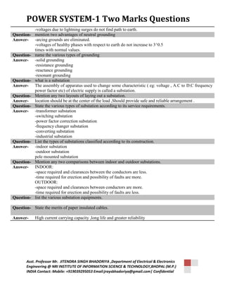 POWER SYSTEM-1 Two Marks Questions 
-voltages due to lightning surges do not find path to earth. 
Question- mention two advantages of neutral grounding 
Answer- -arcing grounds are eliminated. 
-voltages of healthy phases with respect to earth do not increase to 3^0.5 
times with normal values. 
Question- name the various types of grounding 
Answer- -solid grounding 
-resistance grounding 
-reactance grounding 
-resonant grounding 
Question- what is a substation 
Answer- The assembly of apparatus used to change some characteristic ( eg: voltage , A.C to D.C frequency 
power factor etc) of electric supply is called a substation. 
Question- Mention any two layouts of laying out a substation. 
Answer- location should be at the center of the load ,Should provide safe and reliable arrangement . 
Question- State the various types of substation according to its service requirements. 
Answer- -transformer substation 
-switching substation 
-power factor correction substation 
-frequency changer substation 
-converting substation 
-industrial substation 
Question- List the types of substations classified according to its construction. 
Answer- -indoor substation 
-outdoor substation 
pole mounted substation 
Question- Mention any two comparisons between indoor and outdoor substations. 
Answer- INDOOR: 
-space required and clearances between the conductors are less. 
-time required for erection and possibility of faults are more. 
OUTDOOR: 
-space required and clearances between conductors are more. 
-time required for erection and possibility of faults are less. 
Question- list the various substation equipments. 
Question- State the merits of paper insulated cables. 
Answer- High current carrying capacity ,long life and greater reliability 
Asst. Professor Mr. JITENDRA SINGH BHADORIYA ,Department of Electrical & Electronics 
Engineering @ NRI INSTITUTE OF INFORMATION SCIENCE & TECHNOLOGY,BHOPAL (M.P.) 
INDIA Contact: Mobile: +919039295053 Email:jraysbhadoriya@gmail.com| Confidential 

