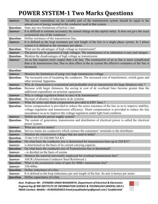 POWER SYSTEM-1 Two Marks Questions 
Answer- The annual expenditure on the variable part of the transmission system should be equal to the 
annual cost of energy wasted in the conductor used in that system. 
Question- State any two limitations of kelvin’s law. 
Answer- It is difficult to estimate accurately the annual charge on the capital outlay. It does not give the exact 
economical size of the conductor. 
Question- Define resistance of the transmission line. 
Answer- It is defined as the loop resistance per unit length of the line in a single phase system. In 3 phase 
system it is defined as the resistance per phase. 
Question- What are the advantages of high voltage ac transmission? 
Answer- The power can be generated at high voltages. The maintenance of ac substation is easy and cheaper. 
Question- Mention the disadvantages of high voltage ac transmission. 
Answer- An ac line requires more copper than a dc line. The construction of an ac line is more complicated 
than a dc transmission line. Due to skin effect in the ac system the effective resistance of the line is 
increased. 
Question- 
Answer- Mention the limitations of using very high transmission voltage. 
Question- The increased cost of insulating the conductor. The increased cost of transformers, switch gears and 
other terminal Apparatus. 
Answer- Why dc transmission is economical and preferable over ac transmission for large distances only ? 
Question- Because with larger distances, the saving in cost of dc overhead lines become greater than the 
additional expenditure on terminal equipment. 
Answer- Why is voltage regulation better in case of dc transmission? 
Question- Because of absence of inductance in dc systems. 
Answer- What for series and shunt compensation provided in EHV lines ? 
Question- Series compensation is provided to reduce the series reactance of the line so as to improve stability, 
voltage regulation and transmission efficiency. Shunt compensation is provided to reduce the line 
susceptance so as to improve the voltage regulation under light load condition. 
Answer- Define an electric power supply system? 
Question- The system of generation, transmission and distribution of electrical power is called the electrical 
power system. 
Answer- What are service mains? 
Question- Service mains are conductors which connect the consumers’ terminals to the distributor. 
Answer- Mention the transmission voltages that are used in India? 
Question- 33/66/110/132/220/400/765 KV. 
Question- On what basis the conductor size is determined for transmission lines up to 220 KV? 
Answer- is determined on the basis of its current carrying capacity. 
Question- On what basis the conductor size of Transmission line is determined? 
Answer- --is decided on the basis of corona 
Question- Mention the material universally employed for overhead transmission line? 
Answer- ASCR (Aluminium Conductor Steel Reinforced ) 
Question- What is the economical value of span for 400kv transmission line? 
Answer- 350-400m. 
Question- Define inductance of a line. 
Answer- It is defined as the loop inductance per unit length of the line .Its unit is henrys per meter. 
Question- Define capacitance of a line. 
Asst. Professor Mr. JITENDRA SINGH BHADORIYA ,Department of Electrical & Electronics 
Engineering @ NRI INSTITUTE OF INFORMATION SCIENCE & TECHNOLOGY,BHOPAL (M.P.) 
INDIA Contact: Mobile: +919039295053 Email:jraysbhadoriya@gmail.com| Confidential 
 