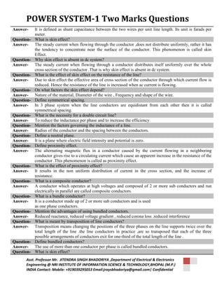 POWER SYSTEM-1 Two Marks Questions 
Answer- It is defined as shunt capacitance between the two wires per unit line length. Its unit is farads per 
meter. 
Question- What is skin effect? 
Answer- The steady current when flowing through the conductor ,does not distribute uniformly, rather it has 
the tendency to concentrate near the surface of the conductor. This phenomenon is called skin 
Effect. 
Question- Why skin effect is absent in dc system? 
Answer- The steady current when flowing through a conductor distributes itself uniformly over the whole 
cross section of the conductor .That is why skin effect is absent in dc system. 
Question- What is the effect of skin effect on the resistance of the line? 
Answer- Due to skin effect the effective area of cross section of the conductor through which current flow is 
reduced. Hence the resistance of the line is increased when ac current is flowing. 
Question- On what factors the skin effect depend? 
Answer- Nature of the material, Diameter of the wire , Frequency and shape of the wire. 
Question- Define symmetrical spacing. 
Answer- In 3 phase system when the line conductors are equidistant from each other then it is called 
symmetrical spacing. 
Question- What is the necessity for a double circuit line? 
Answer- To reduce the inductance per phase and to increase the efficiency. 
Question- Mention the factors governing the inductance of a line. 
Answer- Radius of the conductor and the spacing between the conductors. 
Question- Define a neutral plane. 
Answer- It is a plane where electric field intensity and potential is zero. 
Question- Define proximity effect. 
Answer- The alternating magnetic flux in a conductor caused by the current flowing in a neighboring 
conductor gives rise to a circulating current which cause an apparent increase in the resistance of the 
conductor .This phenomenon is called as proximity effect. 
Question- What is the effect of proximity effect? 
Answer- It results in the non uniform distribution of current in the cross section, and the increase of 
resistance. 
Question- What is a composite conductor? 
Answer- A conductor which operates at high voltages and composed of 2 or more sub conductors and run 
electrically in parallel are called composite conductors. 
Question- What is a bundle conductor? 
Answer- It is a conductor made up of 2 or more sub conductors and is used 
as one phase conductors. 
Question- Mention the advantages of using bundled conductors. 
Answer- Reduced reactance, reduced voltage gradient , reduced corona loss .reduced interference 
Question- What is meant by transposition of line conductors? 
Answer- Transposition means changing the positions of the three phases on the line supports twice over the 
total length of the line .the line conductors in practice ,are so transposed that each of the three 
possible arrangements of conductors exit for one-third of the total length of the line . 
Question- Define bundled conductors? 
Answer- The use of more than one conductor per phase is called bundled conductors. 
Question- What is skin effect? 
Asst. Professor Mr. JITENDRA SINGH BHADORIYA ,Department of Electrical & Electronics 
Engineering @ NRI INSTITUTE OF INFORMATION SCIENCE & TECHNOLOGY,BHOPAL (M.P.) 
INDIA Contact: Mobile: +919039295053 Email:jraysbhadoriya@gmail.com| Confidential 
 