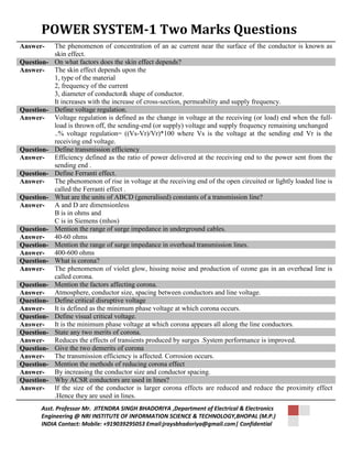 POWER SYSTEM-1 Two Marks Questions 
Answer- The phenomenon of concentration of an ac current near the surface of the conductor is known as 
skin effect. 
Question- On what factors does the skin effect depends? 
Answer- The skin effect depends upon the 
1, type of the material 
2, frequency of the current 
3, diameter of conductor& shape of conductor. 
It increases with the increase of cross-section, permeability and supply frequency. 
Question- Define voltage regulation. 
Answer- Voltage regulation is defined as the change in voltage at the receiving (or load) end when the full-load 
is thrown off, the sending-end (or supply) voltage and supply frequency remaining unchanged 
..% voltage regulation= ((Vs-Vr)/Vr)*100 where Vs is the voltage at the sending end Vr is the 
receiving end voltage. 
Question- Define transmission efficiency 
Answer- Efficiency defined as the ratio of power delivered at the receiving end to the power sent from the 
sending end . 
Question- Define Ferranti effect. 
Answer- The phenomenon of rise in voltage at the receiving end of the open circuited or lightly loaded line is 
called the Ferranti effect . 
Question- What are the units of ABCD (generalised) constants of a transmission line? 
Answer- A and D are dimensionless 
B is in ohms and 
C is in Siemens (mhos) 
Question- Mention the range of surge impedance in underground cables. 
Answer- 40-60 ohms 
Question- Mention the range of surge impedance in overhead transmission lines. 
Answer- 400-600 ohms 
Question- What is corona? 
Answer- The phenomenon of violet glow, hissing noise and production of ozone gas in an overhead line is 
called corona. 
Question- Mention the factors affecting corona. 
Answer- Atmosphere, conductor size, spacing between conductors and line voltage. 
Question- Define critical disruptive voltage 
Answer- It is defined as the minimum phase voltage at which corona occurs. 
Question- Define visual critical voltage. 
Answer- It is the minimum phase voltage at which corona appears all along the line conductors. 
Question- State any two merits of corona. 
Answer- Reduces the effects of transients produced by surges .System performance is improved. 
Question- Give the two demerits of corona 
Answer- The transmission efficiency is affected. Corrosion occurs. 
Question- Mention the methods of reducing corona effect 
Answer- By increasing the conductor size and conductor spacing. 
Question- Why ACSR conductors are used in lines? 
Answer- If the size of the conductor is larger corona effects are reduced and reduce the proximity effect 
.Hence they are used in lines. 
Asst. Professor Mr. JITENDRA SINGH BHADORIYA ,Department of Electrical & Electronics 
Engineering @ NRI INSTITUTE OF INFORMATION SCIENCE & TECHNOLOGY,BHOPAL (M.P.) 
INDIA Contact: Mobile: +919039295053 Email:jraysbhadoriya@gmail.com| Confidential 
 