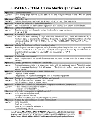 POWER SYSTEM-1 Two Marks Questions 
Question- Define medium lines. 
Answer- Lines having length between 60 and 150 km and line voltages between 20 and 100kv are called 
medium lines. 
Question- Define short lines. 
Answer- Lines having lengths below 60km and voltages below 20kv are called short lines. 
Question- Mention the limitations of end condenser method. 
Answer- This over estimates the effects of line capacitance .It is assumed to be lumped or concentrated. 
Question- Define surge impedance. 
Answer- The characteristic impedance of a lossless line is called as surge impedance. 
Zc=¥]  ¥/ & RKP 
Question- What is surge impedance loading? 
Answer- A line is said to be operating at surge impedance load (natural load) when it is terminated by a 
resistance equal to characteristic impedance. Receiving end current under the condition of surge 
impedance loading is Ir=Vr/(¥ =F ZKHUH 9U LV WKH UHFHLYLQJ HQG OLQH YROWDJH 
And Zc=¥/ & 
Question- Mention the significance of Surge impedance loading 
Answer- The voltage and current are equal and are in phase at all points along the line. --No reactive power is 
generated or absorbed at the line ends.--The total reactive power absorbed by line inductance is 
equal to the total reactive power generated by line capacitance. ,A / 9A & 
Z=V/I=¥/ & 
Question- What is shunt compensation? 
Answer- Shunt compensation is the use of shunt capacitors and shunt reactors is the line to avoid voltage 
instability. 
Question- Define a synchronous compensator (condenser)? 
Answer- Synchronous compensator is a synchronous motor with no mechanical output .When it is under 
exited it operates at lagging p.f (ie it delivers vars ) .Thus it operates both as a shunt capacitor and as 
a shunt reactor . 
Question- Mention any two advantages of series compensation 
Answer- -improves system stability. 
-are generally self regulatory and requires little or no control equipment 
Question- Mention any two advantages of SVS .(Static Var System ) 
Answer- Provides fast control over temporary over voltages. 
Provides a better control of voltage profile. 
Question- State any two comparisons between series compensation and shunt compensation 
Answer- -Series compensation is cheaper than SVS . 
-Losses are lower than in SVS . 
Question- Why series compensation is used in long series? 
Answer- -to increase transmission capacity 
-to improve system stability 
-to obtain correct load division between parallel circuits. 
Question- Mention the components used in series compensation? 
Answer- Series capacitors 
Spark gap protection 
Metal oxide resistor (for protection ) 
Current limiting reactor 
Asst. Professor Mr. JITENDRA SINGH BHADORIYA ,Department of Electrical & Electronics 
Engineering @ NRI INSTITUTE OF INFORMATION SCIENCE & TECHNOLOGY,BHOPAL (M.P.) 
INDIA Contact: Mobile: +919039295053 Email:jraysbhadoriya@gmail.com| Confidential 
 