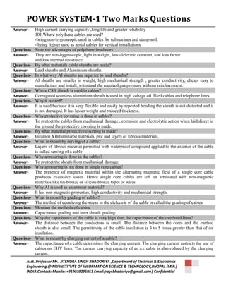 POWER SYSTEM-1 Two Marks Questions 
Answer- High current carrying capacity ,long life and greater reliability 
101.Where polythene cables are used? 
-being non-hygroscopic used in cables for submarines and damp soil. 
- being lighter used as aerial cables for vertical installations. 
Question- State the advantages of polythene insulators. 
Answer- They are non-hygroscopic, light in weight, low dielectric constant, low loss factor 
and low thermal resistance 
Question- By what materials cable sheaths are made? 
Answer- Lead sheaths and Aluminium sheaths. 
Question- In what way Al sheaths are superior to lead sheaths? 
Answer- Al sheaths are smaller in weight, high mechanical strength , greater conductivity, cheap, easy to 
manufacture and install, withstand the required gas pressure without reinforcement. 
Question- Where CSA sheath is used in cables? 
Answer- Corrugated seamless aluminium sheath is used in high voltage oil filled cables and telephone lines. 
Question- Why it is used? 
Answer- It is used because it is very flexible and easily by repeated bending the sheath is not distorted and it 
is not damaged. It has lesser weight and reduced thickness. 
Question- Why protective covering is done in cables? 
Answer- To protect the cables from mechanical damage , corrosion and electrolytic action when laid direct in 
the ground the protective covering is made. 
Question- By what material protective covering is made? 
Answer- Bitumen &Bituminized materials, pvc and layers of fibrous materials. 
Question- What is meant by serving of a cable? 
Answer- Layers of fibrous material permitted with waterproof compound applied to the exterior of the cable 
is called serving of a cable 
Question- Why armouring is done in the cables? 
Answer- To protect the sheath from mechanical damage. 
Question- Why armouring is not done in single core cables? 
Answer- The presence of magnetic material within the alternating magnetic field of a single core cable 
produces excessive losses. Hence single core cables are left un armoured with non-magnetic 
materials like tin-bronze or silicon-bronze tapes or wires. 
Question- Why Al is used as an armour material? 
Answer- It has non-magnetic properties, high conductivity and mechanical strength. 
Question- What is meant by grading of cables? 
Answer- The method of equalizing the stress in the dielectric of the cable is called the grading of cables. 
Question- Mention the methods of cables. 
Answer- Capacitance grading and inter sheath grading. 
Question- Why the capacitance of the cable is very high than the capacitance of the overhead lines? 
Answer- The distance between the conductors is small. The distance between the cores and the earthed 
sheath is also small. The permittivity of the cable insulation is 3 to 5 times greater than that of air 
insulation. 
Question- What is meant by charging current of a cable? 
Answer- The capacitance of a cable determines the charging current. The charging current restricts the use of 
cables on EHV lines. The current carrying capacity of an a.c cable is also reduced by the charging 
current. 
Asst. Professor Mr. JITENDRA SINGH BHADORIYA ,Department of Electrical & Electronics 
Engineering @ NRI INSTITUTE OF INFORMATION SCIENCE & TECHNOLOGY,BHOPAL (M.P.) 
INDIA Contact: Mobile: +919039295053 Email:jraysbhadoriya@gmail.com| Confidential 
 