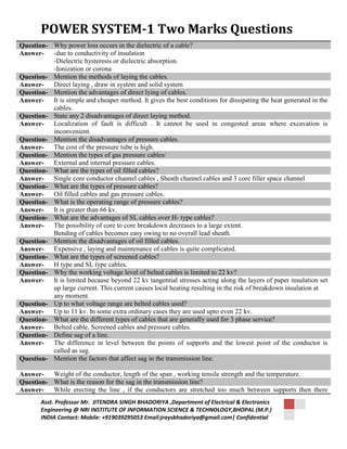 POWER SYSTEM-1 Two Marks Questions 
Question- Why power loss occurs in the dielectric of a cable? 
Answer- -due to conductivity of insulation 
-Dielectric hysteresis or dielectric absorption. 
-Ionization or corona 
Question- Mention the methods of laying the cables. 
Answer- Direct laying , draw in system and solid system 
Question- Mention the advantages of direct lying of cables. 
Answer- It is simple and cheaper method. It gives the best conditions for dissipating the heat generated in the 
cables. 
Question- State any 2 disadvantages of direct laying method. 
Answer- Localization of fault is difficult . It cannot be used in congested areas where excavation is 
inconvenient. 
Question- Mention the disadvantages of pressure cables. 
Answer- The cost of the pressure tube is high. 
Question- Mention the types of gas pressure cables/ 
Answer- External and internal pressure cables. 
Question- What are the types of oil filled cables? 
Answer- Single core conductor channel cables , Sheath channel cables and 3 core filler space channel 
Question- What are the types of pressure cables? 
Answer- Oil filled cables and gas pressure cables. 
Question- What is the operating range of pressure cables? 
Answer- It is greater than 66 kv. 
Question- What are the advantages of SL cables over H- type cables? 
Answer- The possibility of core to core breakdown decreases to a large extent. 
Bending of cables becomes easy owing to no overall lead sheath. 
Question- Mention the disadvantages of oil filled cables. 
Answer- Expensive , laying and maintenance of cables is quite complicated. 
Question- What are the types of screened cables? 
Answer- H type and SL type cables. 
Question- Why the working voltage level of belted cables is limited to 22 kv? 
Answer- It is limited because beyond 22 kv tangential stresses acting along the layers of paper insulation set 
up large current. This current causes local heating resulting in the risk of breakdown insulation at 
any moment. 
Question- Up to what voltage range are belted cables used? 
Answer- Up to 11 kv. In some extra ordinary cases they are used upto even 22 kv. 
Question- What are the different types of cables that are generally used for 3 phase service? 
Answer- Belted cable, Screened cables and pressure cables. 
Question- Define sag of a line. 
Answer- The difference in level between the points of supports and the lowest point of the conductor is 
called as sag. 
Question- Mention the factors that affect sag in the transmission line. 
Answer- Weight of the conductor, length of the span , working tensile strength and the temperature. 
Question- What is the reason for the sag in the transmission line? 
Answer- While erecting the line , if the conductors are stretched too much between supports then there 
Asst. Professor Mr. JITENDRA SINGH BHADORIYA ,Department of Electrical & Electronics 
Engineering @ NRI INSTITUTE OF INFORMATION SCIENCE & TECHNOLOGY,BHOPAL (M.P.) 
INDIA Contact: Mobile: +919039295053 Email:jraysbhadoriya@gmail.com| Confidential 
 