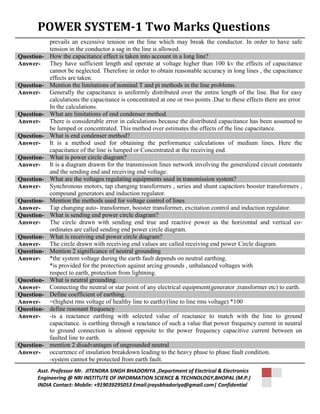 POWER SYSTEM-1 Two Marks Questions 
prevails an excessive tension on the line which may break the conductor. In order to have safe 
tension in the conductor a sag in the line is allowed. 
Question- How the capacitance effect is taken into account in a long line? 
Answer- They have sufficient length and operate at voltage higher than 100 kv the effects of capacitance 
cannot be neglected. Therefore in order to obtain reasonable accuracy in long lines , the capacitance 
effects are taken. 
Question- Mention the limitations of nominal T and pi methods in the line problems. 
Answer- Generally the capacitance is uniformly distributed over the entire length of the line. But for easy 
calculations the capacitance is concentrated at one or two points .Due to these effects there are error 
In the calculations. 
Question- What are limitations of end condenser method. 
Answer- There is considerable error in calculations because the distributed capacitance has been assumed to 
be lumped or concentrated. This method over estimates the effects of the line capacitance. 
Question- What is end condenser method? 
Answer- It is a method used for obtaining the performance calculations of medium lines. Here the 
capacitance of the line is lumped or Concentrated at the receiving end. 
Question- What is power circle diagram? 
Answer- It is a diagram drawm for the transmission lines network involving the generalized circuit constants 
and the sending end and receiving end voltage. 
Question- What are the voltages regulating equipments used in transmission system? 
Answer- Synchronous motors, tap changing transformers , series and shunt capacitors booster transformers , 
compound generators and induction regulator. 
Question- Mention the methods used for voltage control of lines 
Answer- Tap changing auto- transformer, booster transformer, excitation control and induction regulator. 
Question- What is sending end power circle diagram? 
Answer- The circle drawn with sending end true and reactive power as the horizontal and vertical co-ordinates 
are called sending end power circle diagram. 
Question- What is receiving end power circle diagram? 
Answer- The circle drawn with receiving end values are called receiving end power Circle diagram. 
Question- Mention 2 significance of neutral grounding 
Answer- *the system voltage during the earth fault depends on neutral earthing. 
*is provided for the protection against arcing grounds , unbalanced voltages with 
respect to earth, protection from lightning. 
Question- What is neutral grounding. 
Answer- Connecting the neutral or star point of any electrical equipment(generator ,transformer etc) to earth. 
Question- Define coefficient of earthing. 
Answer- =(highest rms voltage of healthy line to earth)/(line to line rms voltage) *100 
Question- define resonant frequency 
Answer- -is a reactance earthing with selected value of reactance to match with the line to ground 
capacitance. is earthing through a reactance of such a value that power frequency current in neutral 
to ground connection is almost opposite to the power frequency capacitive current between un 
faulted line to earth. 
Question- mention 2 disadvantages of ungrounded neutral 
Answer- occurrence of insulation breakdown leading to the heavy phase to phase fault condition. 
-system cannot be protected from earth fault. 
Asst. Professor Mr. JITENDRA SINGH BHADORIYA ,Department of Electrical & Electronics 
Engineering @ NRI INSTITUTE OF INFORMATION SCIENCE & TECHNOLOGY,BHOPAL (M.P.) 
INDIA Contact: Mobile: +919039295053 Email:jraysbhadoriya@gmail.com| Confidential 
 