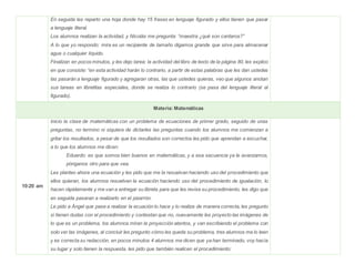 En seguida les reparto una hoja donde hay 15 frases en lenguaje figurado y ellos tienen que pasar
a lenguaje literal.
Los alumnos realizan la actividad, y Nicolás me pregunta: “maestra ¿qué son cantaros?”
A lo que yo respondo: mira es un recipiente de tamaño digamos grande que sirve para almacenar
agua o cualquier líquido.
Finalizan en pocos minutos, y les dejo tarea: la actividad del libro de texto de la página 80, les explico
en que consiste: “en esta actividad harán lo contrario, a partir de estas palabras que les dan ustedes
las pasarán a lenguaje figurado y agregaran otras, las que ustedes quieras, veo que algunos anotan
sus tareas en libretitas especiales, donde se realiza lo contrario (se pasa del lenguaje literal al
figurado).
Materia: Matemáticas
10:20 am
Inicio la clase de matemáticas con un problema de ecuaciones de primer grado, seguido de unas
preguntas, no termino ni siquiera de dictarles las preguntas cuando los alumnos me comienzan a
gritar los resultados, a pesar de que los resultados son correctos les pido que aprendan a escuchar,
a lo que los alumnos me dicen:
Eduardo: es que somos bien buenos en matemáticas, y a esa secuencia ya le avanzamos,
pónganos otro para que vea.
Les planteo ahora una ecuación y les pido que me la resuelvan haciendo uso del procedimiento que
ellos quieran, los alumnos resuelven la ecuación haciendo uso del procedimiento de igualación, lo
hacen rápidamente y me van a entregar su libreta para que les revise su procedimiento, les digo que
en seguida pasaran a realizarlo en el pizarrón.
Le pido a Ángel que pase a realizar la ecuación lo hace y lo realiza de manera correcta, les pregunto
si tienen dudas con el procedimiento y contestan que no, nuevamente les proyecto las imágenes de
lo que es un problema, los alumnos miran la proyección atentos, y van escribiendo el problema con
solo ver las imágenes, al concluir les pregunto cómo les queda su problema, tres alumnos me lo leen
y es correcta su redacción, en pocos minutos 4 alumnos me dicen que ya han terminado, voy hacía
su lugar y solo tienen la respuesta, les pido que también realicen el procedimiento:
 