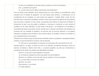 Yo: pero sus resultados no me dicen nada, yo quiero ver como lo resolvieron.
Irvin: ¿y también la ecuación?
Yo: ¿a qué crees que me refiero cuando pido el procedimiento?
Irvin se sienta y paso alrededor de los alumnos para ver como realizan su procedimiento, todos
resuelven por el método de igualación. Les doy tiempo para terminar, y continuamos con la
socialización de los resultados, en está ocasión les pregunto a Yusleidi, Belén e Itzel, las tres
alumnas tienen correctos los resultados, posterior a esto, les proyecto las imágenes de otro problema
para que ellos lo redacten con solo verlas, nuevamente miran atentos la proyección, al finalizar la
proyección me leen como les quedo el problema y comienzan a resolverlo, en esta ocasión el
problema es de mayor dificultad, así que tardan más tiempo, y al entregarme sus resultados y
procedimientos observo que tienen errores, les pido que lo chequen nuevamente, que planteen una
ecuación que de resultado al problema, los alumnos que se acercan regresan a sus lugares
releyendo el problema para resolverlo, otros alumnos tienen el resultado correcto sin embargo no
así su planteamiento de la ecuación.
Pasados unos minutos en que los alumnos han intentado resolver suproblema, mepregunta Nicolás:
maestra, es que de esta forma no hemos visto ecuaciones.
Yo: claro que sí, este problema se resuelve con ecuaciones de la misma forma (a+x=b)
Nicolás regresa a su lugar, el interés de inicio al no entender al problema disminuye, ahora los
alumnos comienzan a platicar entre ellos, y a pasarse papelitos, les pido que concluyamos y
socialicemos las dudas, les pregunto qué dificultades han tenido:
Alumnos: es que solo es para plantear la ecuación.
Yo: ok entonces chequemos primero que datos nos da el problema:
Alumnos: los volantes con los que sale, los que reparte y con los que regresa.
Yo: ¿y estos datos se suman o se restan?
Alumnos: se suman.
Otros alumnos: no se restan.
Yo: haber díganme.
 