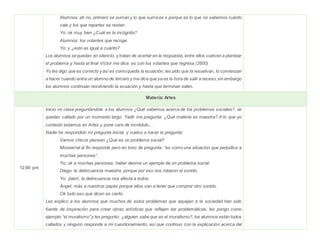 Alumnos: ah no, primero se suman y lo que suma es x porque es lo que no sabemos cuánto
vale y los que repartes se restan.
Yo: ok muy bien ¿Cuál es la incógnita?
Alumnos: los volantes que recoge.
Yo: y ¿esto es igual a cuánto?
Los alumnos sequedan en silencio, y tratan de acertar en la respuesta, entre ellos vuelven a plantear
el problema y hasta el final Víctor me dice: es con los volantes que regresa (2600)
Yo les digo que es correcto y así es comoqueda la ecuación, les pido que la resuelvan, lo comienzan
a hacer cuando entra un alumno de tercero y me dice que ya es la hora de salir a receso,sin embargo
los alumnos continúan resolviendo la ecuación y hasta que terminan salen.
Materia: Artes
12:00 pm
Inicio mi clase preguntándole a los alumnos ¿Qué sabemos acerca de los problemas sociales?, se
quedan callado por un momento largo. Yadir me pregunta: ¿Qué materia es maestra? A lo que yo
contesto estamos en Artes y pone cara de incrédulo…
Nadie ha respondido mi pregunta inicial, y vuelvo a hacer la pregunta:
Vamos chicos piensen ¿Qué es un problema social?
Monserrat al fin responde pero en tono de pregunta: “es como una situación que perjudica a
muchas personas”.
Yo: ok a muchas personas, haber denme un ejemplo de un problema social.
Diego: la delincuencia maestra, porque por eso nos robaron el sonido.
Yo: ¡bien!, la delincuencia nos afecta a todos.
Ángel: más a nuestros papás porque ellos van a tener que comprar otro sonido.
Ok todo eso que dicen es cierto.
Les explico a los alumnos que muchos de estos problemas que aquejan a la sociedad han sido
fuente de inspiración para crear obras artísticas que reflejen las problemáticas, les pongo como
ejemplo “el muralismo”y les pregunto: ¿alguien sabe que es el muralismo?, los alumnos están todos
callados y ninguno responde a mi cuestionamiento, así que continuo con la explicación acerca del
 