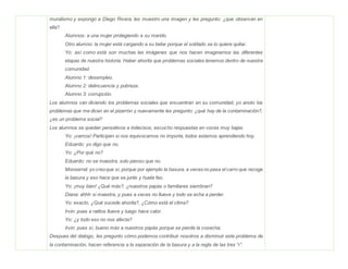 muralismo y expongo a Diego Rivera, les muestro una imagen y les pregunto: ¿que observan en
ella?
Alumnos: a una mujer protegiendo a su marido.
Otro alumno: la mujer está cargando a su bebe porque el soldado se lo quiere quitar.
Yo: así como está son muchas las imágenes que nos hacen imaginarnos las diferentes
etapas de nuestra historia. Haber ahorita que problemas sociales tenemos dentro de nuestra
comunidad.
Alumno 1: desempleo.
Alumno 2: delincuencia y pobreza.
Alumno 3: corrupción.
Los alumnos van diciendo los problemas sociales que encuentran en su comunidad, yo anoto los
problemas que me dicen en el pizarrón y nuevamente les pregunto: ¿qué hay de la contaminación?,
¿es un problema social?
Los alumnos se quedan pensativos e indecisos, escucho respuestas en voces muy bajas.
Yo: ¡vamos! Participen si nos equivocamos no importa, todos estamos aprendiendo hoy.
Eduardo: yo digo que no.
Yo: ¿Por qué no?
Eduardo: no se maestra, solo pienso que no.
Monserrat: yo creoque sí, porque por ejemplo la basura, a veces no pasa el carro que recoge
la basura y eso hace que se junte y huela feo.
Yo: ¡muy bien! ¿Qué más?, ¿nuestros papás o familiares siembran?
Diana: ahhh si maestra, y pues a veces no llueve y todo se echa a perder.
Yo: exacto, ¿Qué sucede ahorita?, ¿Cómo está el clima?
Irvin: pues a ratitos llueve y luego hace calor.
Yo: ¿y todo eso no nos afecta?
Irvin: pues sí, bueno más a nuestros papás porque se pierde la cosecha.
Despues del dialogo, les pregunto cómo podemos contribuir nosotros a disminuir este problema de
la contaminación, hacen referencia a la separación de la basura y a la regla de las tres “r”.
 