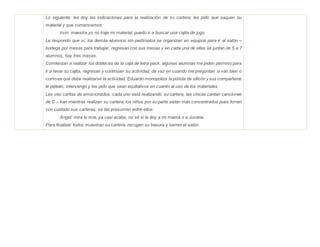 Lo siguiente: les doy las indicaciones para la realización de su cartera, les pido que saquen su
material y que comencemos.
Irvin: maestra yo no traje mi material, puedo ir a buscar una cajita de jugo.
Le respondo que sí, los demás alumnos sin pedírselos se organizan en equipos para ir al salón –
bodega por mesas para trabajar, regresan con sus mesas y en cada una de ellas se juntan de 5 a 7
alumnos, hay tres mesas.
Comienzan a realizar los dobleces de la caja de tetra pack, algunas alumnas me piden permiso para
ir a lavar su cajita, regresan y continúan su actividad, de vez en cuando me preguntan si van bien o
comoes qué debe realizarse la actividad, Eduardo monopoliza la pistola de silicón y sus compañeros
le pelean, intervengo y les pido que sean equitativos en cuanto al uso de los materiales.
Les veo caritas de emocionados, cada uno está realizando su cartera, las chicas cantan canciones
de C – kan mientras realizan su cartera, los niños por su parte están más concentrados pues forran
con cuidado sus carteras, se las presumen entre ellos:
Ángel: mira la mía, ya casi acabo, no sé si la doy a mi mamá o a Jovana.
Para finalizar todos muestran su cartera, recogen su basura y barren el salón.
 