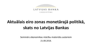 Aktuālais eiro zonas monetārajā politikā,
skats no Latvijas Bankas
Seminārs ekonomikas mācību materiālu autoriem
21.08.2018.
 