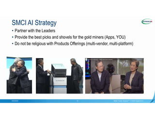 Confidential
SMCI AI Strategy
9/20/2023 Better Faster Greener™ © 2023 Supermicro
14
• Partner with the Leaders
• Provide the best picks and shovels for the gold miners (Apps, YOU)
• Do not be religious with Products Offerings (multi-vendor, multi-platform)
 