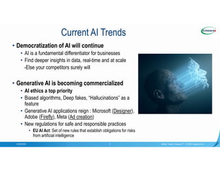 Confidential
9/20/2023 Better Faster Greener™ © 2023 Supermicro
3
Current AI Trends
• Democratization of AI will continue
• AI is a fundamental differentiator for businesses
• Find deeper insights in data, real-time and at scale
-Else your competitors surely will
• Generative AI is becoming commercialized
• AI ethics a top priority
• Biased algorithms, Deep fakes, “Hallucinations” as a
feature
• Generative AI applications reign : Microsoft (Designer),
Adobe (Firefly), Meta (Ad creation)
• New regulations for safe and responsible practices
• EU AI Act: Set of new rules that establish obligations for risks
from artificial intelligence
 