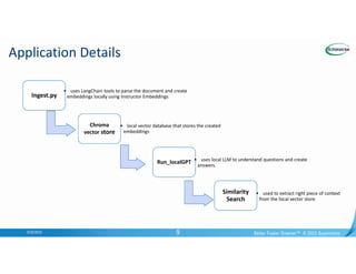 Confidential
Application Details
9/20/2023 Better Faster Greener™ © 2023 Supermicro
9
Ingest.py
• uses LangChain tools to parse the document and create
embeddings locally using Instructor Embeddings
Chroma
vector store
• local vector database that stores the created
embeddings
Run_localGPT • uses local LLM to understand questions and create
answers.
Similarity
Search
• used to extract right piece of context
from the local vector store
 