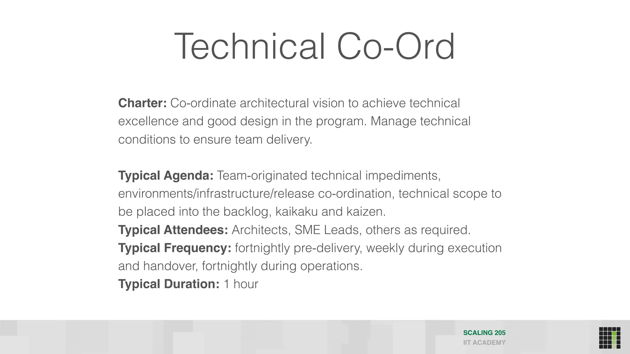 Technical Co-Ord
Charter: Co-ordinate architectural vision to achieve technical
excellence and good design in the program. Manage technical
conditions to ensure team delivery.
Typical Agenda: Team-originated technical impediments,
environments/infrastructure/release co-ordination, technical scope to
be placed into the backlog, kaikaku and kaizen.
Typical Attendees: Architects, SME Leads, others as required.
Typical Frequency: fortnightly pre-delivery, weekly during execution
and handover, fortnightly during operations.
Typical Duration: 1 hour
SCALING 205
IIT ACADEMY
 