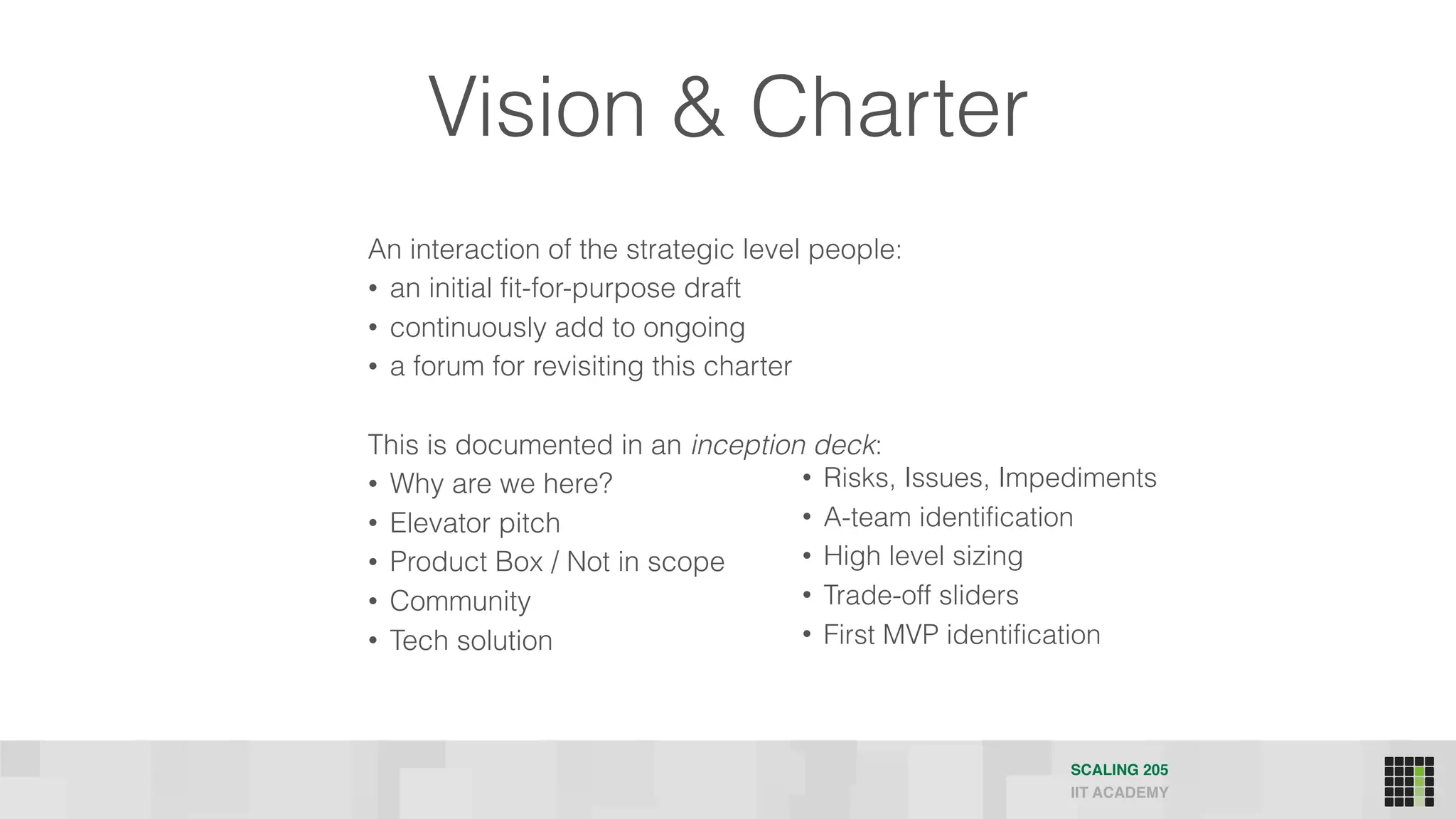 Vision & Charter
An interaction of the strategic level people:
• an initial fit-for-purpose draft
• continuously add to ongoing
• a forum for revisiting this charter
This is documented in an inception deck:
• Why are we here?
• Elevator pitch
• Product Box / Not in scope
• Community
• Tech solution
SCALING 205
IIT ACADEMY
• Risks, Issues, Impediments
• A-team identification
• High level sizing
• Trade-off sliders
• First MVP identification
 