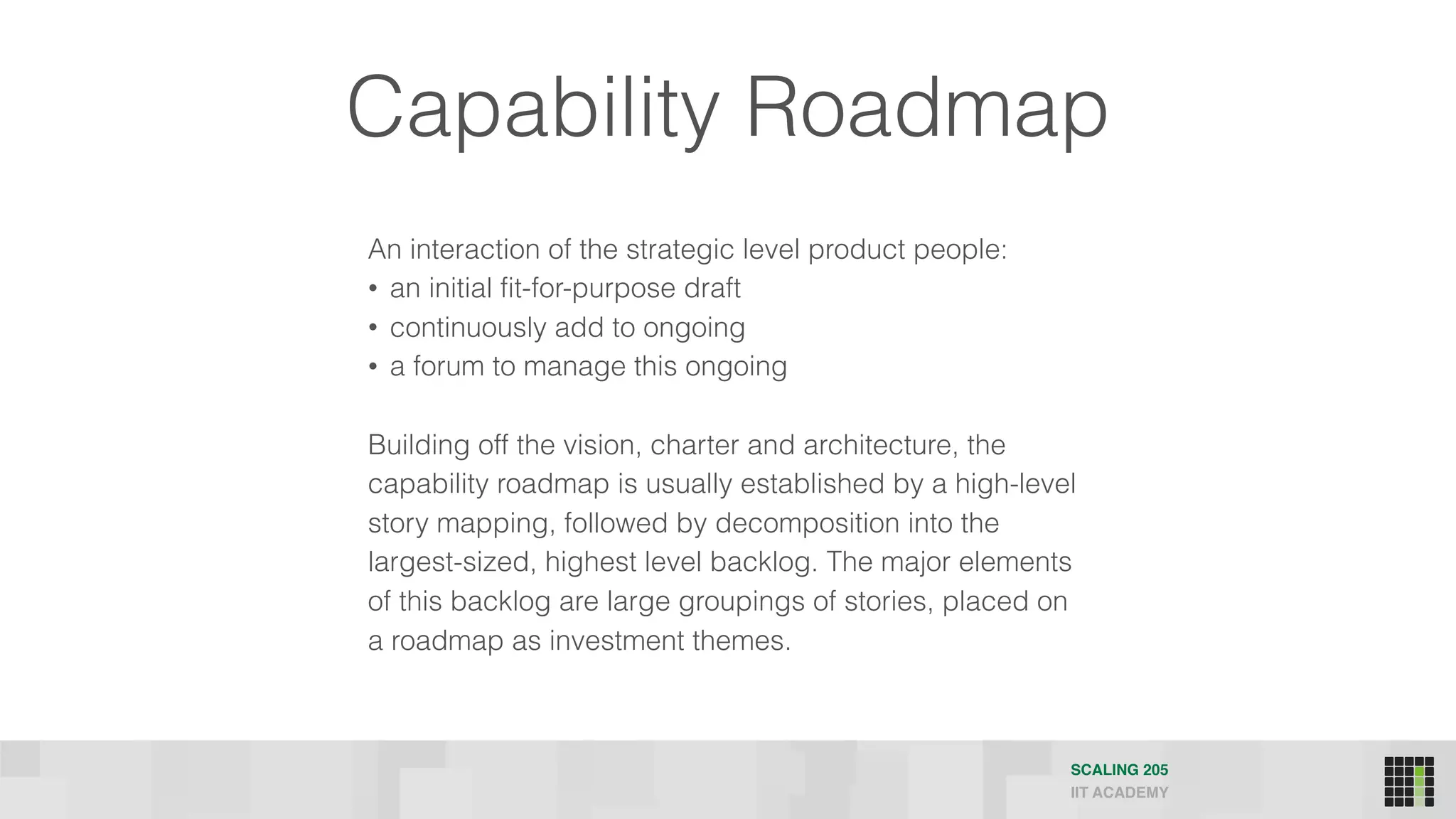 Capability Roadmap
An interaction of the strategic level product people:
• an initial fit-for-purpose draft
• continuously add to ongoing
• a forum to manage this ongoing
Building off the vision, charter and architecture, the
capability roadmap is usually established by a high-level
story mapping, followed by decomposition into the
largest-sized, highest level backlog. The major elements
of this backlog are large groupings of stories, placed on
a roadmap as investment themes.
SCALING 205
IIT ACADEMY
 
