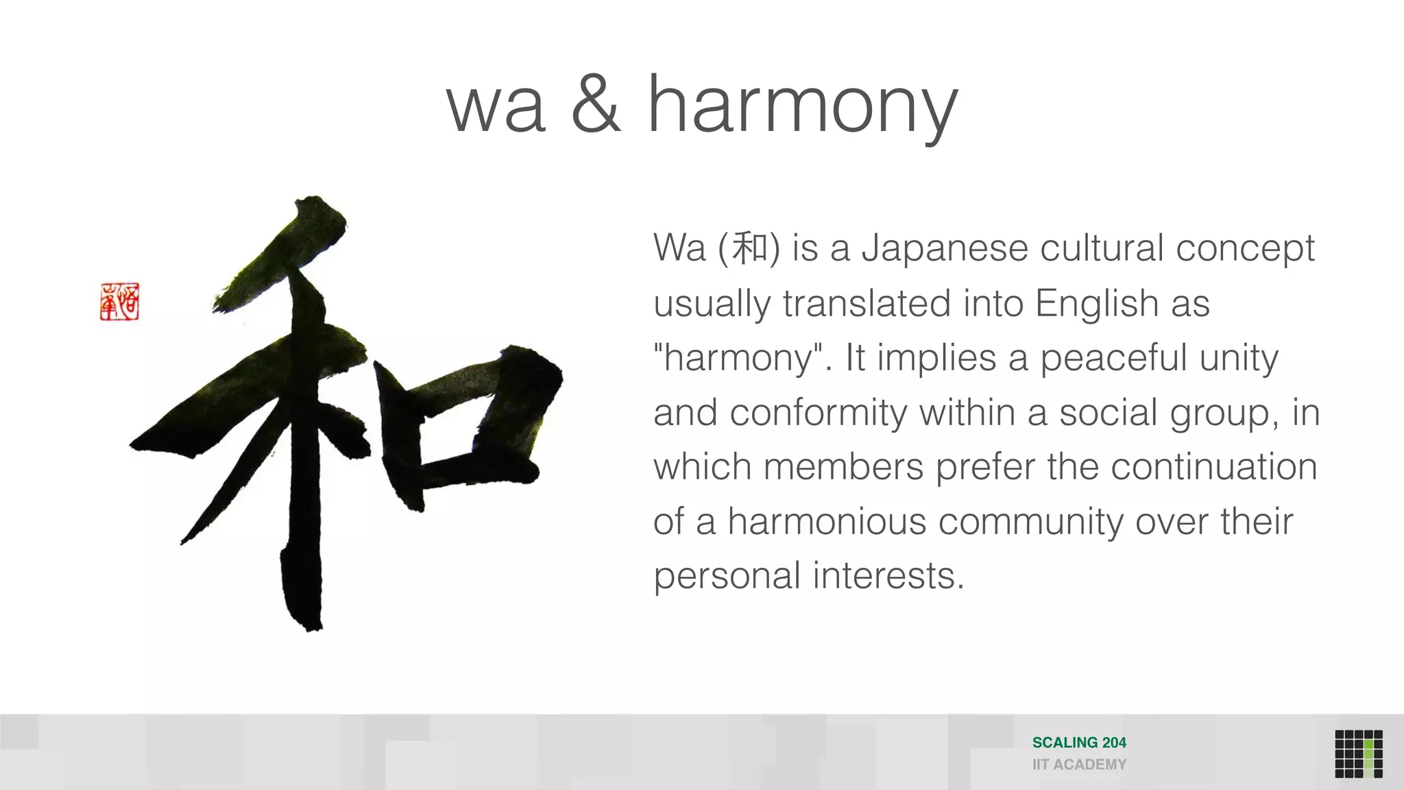SCALING 204
IIT ACADEMY
wa & harmony
Wa (和) is a Japanese cultural concept
usually translated into English as
"harmony". It implies a peaceful unity
and conformity within a social group, in
which members prefer the continuation
of a harmonious community over their
personal interests.
 