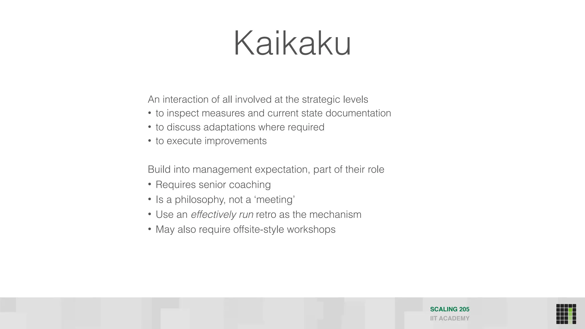 Kaikaku
An interaction of all involved at the strategic levels
• to inspect measures and current state documentation
• to discuss adaptations where required
• to execute improvements
Build into management expectation, part of their role
• Requires senior coaching
• Is a philosophy, not a ‘meeting’
• Use an effectively run retro as the mechanism
• May also require offsite-style workshops
SCALING 205
IIT ACADEMY
 