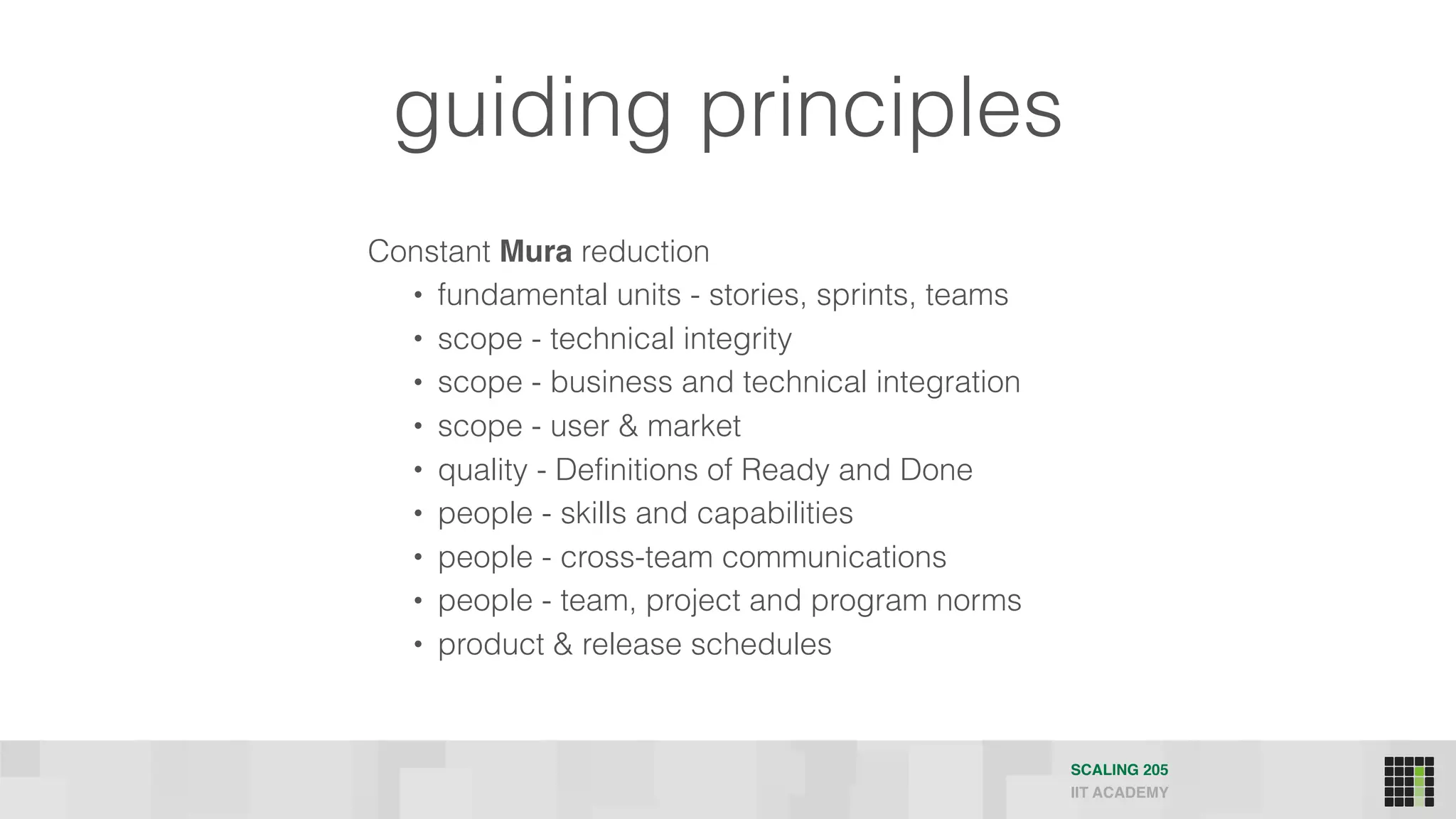 guiding principles
Constant Mura reduction
• fundamental units - stories, sprints, teams
• scope - technical integrity
• scope - business and technical integration
• scope - user & market
• quality - Definitions of Ready and Done
• people - skills and capabilities
• people - cross-team communications
• people - team, project and program norms
• product & release schedules
SCALING 205
IIT ACADEMY
 