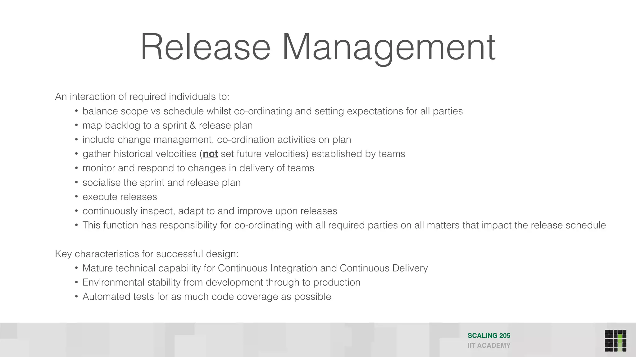 Release Management
SCALING 205
IIT ACADEMY
An interaction of required individuals to:
• balance scope vs schedule whilst co-ordinating and setting expectations for all parties
• map backlog to a sprint & release plan
• include change management, co-ordination activities on plan
• gather historical velocities (not set future velocities) established by teams
• monitor and respond to changes in delivery of teams
• socialise the sprint and release plan
• execute releases
• continuously inspect, adapt to and improve upon releases
• This function has responsibility for co-ordinating with all required parties on all matters that impact the release schedule
Key characteristics for successful design:
• Mature technical capability for Continuous Integration and Continuous Delivery
• Environmental stability from development through to production
• Automated tests for as much code coverage as possible
 