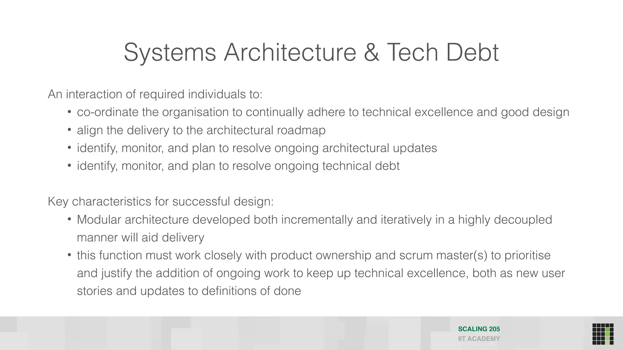 Systems Architecture & Tech Debt
SCALING 205
IIT ACADEMY
An interaction of required individuals to:
• co-ordinate the organisation to continually adhere to technical excellence and good design
• align the delivery to the architectural roadmap
• identify, monitor, and plan to resolve ongoing architectural updates
• identify, monitor, and plan to resolve ongoing technical debt
Key characteristics for successful design:
• Modular architecture developed both incrementally and iteratively in a highly decoupled
manner will aid delivery
• this function must work closely with product ownership and scrum master(s) to prioritise
and justify the addition of ongoing work to keep up technical excellence, both as new user
stories and updates to definitions of done
 