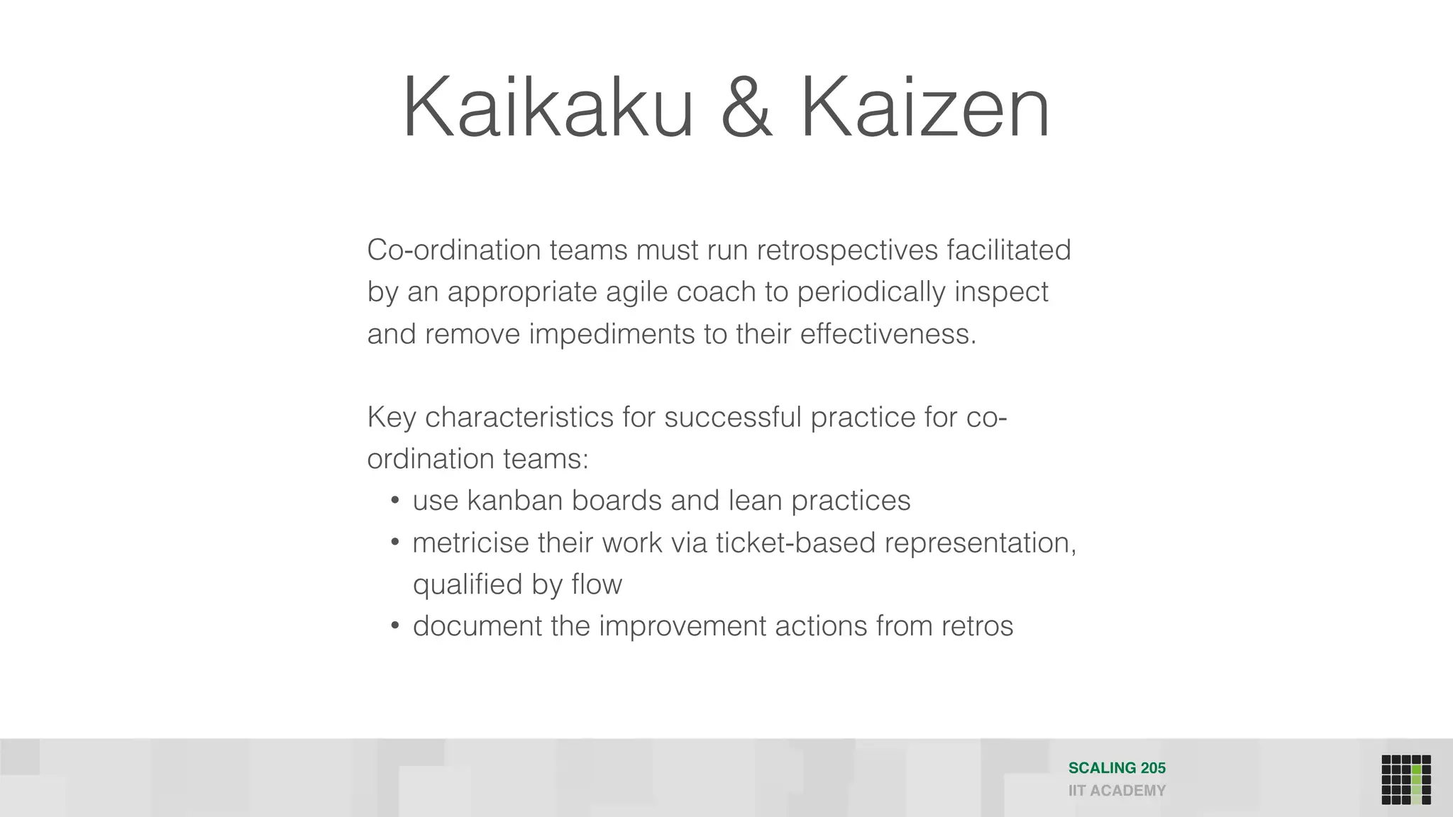 Kaikaku & Kaizen
Co-ordination teams must run retrospectives facilitated
by an appropriate agile coach to periodically inspect
and remove impediments to their effectiveness.
Key characteristics for successful practice for co-
ordination teams:
• use kanban boards and lean practices
• metricise their work via ticket-based representation,
qualified by flow
• document the improvement actions from retros
SCALING 205
IIT ACADEMY
 