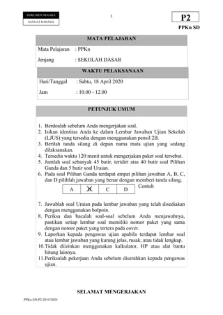 PPKn-SD-P2-2019/2020
1
DOKUMEN NEGARA
SANGAT RAHASIA
P2
PPKn SD
WAKTU PELAKSANAAN
Hari/Tanggal : Sabtu, 18 April 2020
Jam : 10.00 - 12.00
PETUNJUK UMUM
1. Berdoalah sebelum Anda mengerjakan soal.
2. Isikan identitas Anda ke dalam Lembar Jawaban Ujian Sekolah
(LJUS) yang tersedia dengan menggunakan pensil 2B.
3. Berilah tanda silang di depan nama mata ujian yang sedang
dilaksanakan.
4. Tersedia waktu 120 menit untuk mengerjakan paket soal tersebut.
5. Jumlah soal sebanyak 45 butir, teridiri atas 40 butir soal Pilihan
Ganda dan 5 butir soal Uraian.
6. Pada soal Pilihan Ganda terdapat empat pilihan jawaban A, B, C,
dan D pilihlah jawaban yang benar dengan memberi tanda silang.
Contoh
7. Jawablah soal Uraian pada lembar jawaban yang telah disediakan
dengan menggunakan bolpoin.
8. Periksa dan bacalah soal-soal sebelum Anda menjawabnya,
pastikan setiap lembar soal memiliki nomor paket yang sama
dengan nomor paket yang tertera pada cover.
9. Laporkan kepada pengawas ujian apabila terdapat lembar soal
atau lembar jawaban yang kurang jelas, rusak, atau tidak lengkap.
10.Tidak diizinkan menggunakan kalkulator, HP atau alat bantu
hitung lainnya.
11.Periksalah pekerjaan Anda sebelum diserahkan kepada pengawas
ujian.
A B C D
SELAMAT MENGERJAKAN
MATA PELAJARAN
Mata Pelajaran : PPKn
Jenjang : SEKOLAH DASAR
 