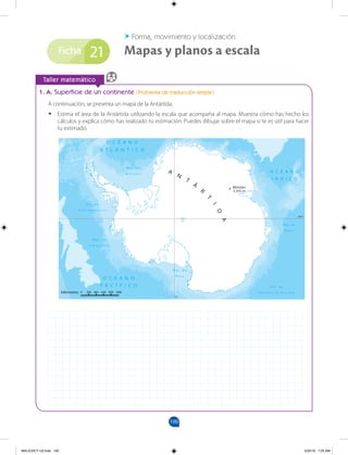 100
Ficha
Taller matemático
1. A. Superficie de un continente (Problema de traducción simple)
A continuación, se presenta un mapa de la Antártida.
• Estima el área de la Antártida utilizando la escala que acompaña al mapa. Muestra cómo has hecho los
cálculos y explica cómo has realizado tu estimación. Puedes dibujar sobre el mapa si te es útil para hacer
tu estimado.
Mapas y planos a escala
Forma, movimiento y localización
21
MALICI2CT-U3.indd 100 5/25/16 7:25 AM
 
