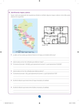 101
		
B. Identificando mapas y planos
Xavier visitó una exposición de arquitectura donde se exhiben algunos mapas y planos; entre ellos pudo
observar los siguientes:
•
• ¿Cuáles son las escalas que observó Xavier en el mapa y en el plano de la casa?
__________________________________________________________________________________
__________________________________________________________________________________
•
• ¿Qué escalas son las más utilizadas para elaborar mapas? _____________________________________
•
• Si tomamos la escala 1:100 000, ¿qué representa el número 1 y qué representa el 100 000?
__________________________________________________________________________________
__________________________________________________________________________________
•
• ¿Qué escalas son las más utilizadas para elaborar planos? _____________________________________
•
• Si tomamos la escala 1:100, ¿qué representa el número 1 y qué representa el 100?
__________________________________________________________________________________
__________________________________________________________________________________
•
• Escribe la relación que existe entre el mapa mostrado y la realidad.
__________________________________________________________________________________
__________________________________________________________________________________
•
• Escribe la relación que existe entre el plano mostrado y la realidad.
__________________________________________________________________________________
__________________________________________________________________________________
LORETO
UCAYALI
MADRE DE DIOS
PUNO
AREQUIPA
AMAZONAS
TUMBES
PIURA
SAN MARTÍN
HUÁNUCO
CAJAMARCA
JUNÍN
PASCO
CUSCO
TACNA
MOQUEGUA
ICA
ÁNCASH
APURÍMAC
LA LIBERTAD
AYACUCHO
LAMBAYEQUE
HUANCAVELICA
LIMA
CALLAO
Lago
Titicaca
Escala 1:140
0 100 000 200 000 300 000 400 000 500 000
1: 200 000
MALICI2CT-U3.indd 101 5/25/16 7:25 AM
 