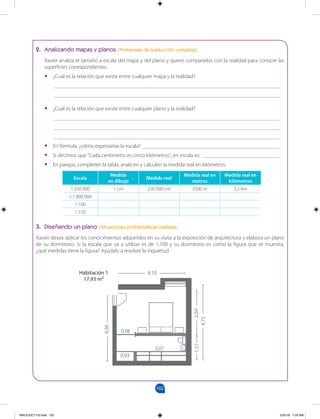102
		
2. Analizando mapas y planos (Problemas de traducción compleja)
Xavier analiza el tamaño a escala del mapa y del plano y quiere compararlos con la realidad para conocer las
superficies correspondientes.
•
• ¿Cuál es la relación que existe entre cualquier mapa y la realidad?
__________________________________________________________________________________
__________________________________________________________________________________
•
• ¿Cuál es la relación que existe entre cualquier plano y la realidad?
__________________________________________________________________________________
__________________________________________________________________________________
__________________________________________________________________________________
•
• En fórmula, ¿cómo expresarías la escala? __________________________________________________
•
• Si decimos que “Cada centímetro es cinco kilómetros”, en escala es: ____________________________
•
• En parejas, completen la tabla, analicen y calculen la medida real en kilómetros.
Escala
Medida
en dibujo
Medida real
Medida real en
metros
Medida real en
kilómetros
1:250 000 1 cm 250 000 cm 2500 m 2,5 km
1:1 000 000
1:100
1:150
3. Diseñando un plano (Situaciones problemáticas realistas)
Xavier desea aplicar los conocimientos adquiridos en su visita a la exposición de arquitectura y elabora un plano
de su dormitorio. Si la escala que va a utilizar es de 1:100 y su dormitorio es como la figura que se muestra,
¿qué medidas tiene la figura? Ayúdalo a resolver la inquietud.
4,10
0,93
3,07
0,98
4,75
2,69
1,57
Habitación 1
17,93 m2
4,36
MALICI2CT-U3.indd 102 5/25/16 7:25 AM
 