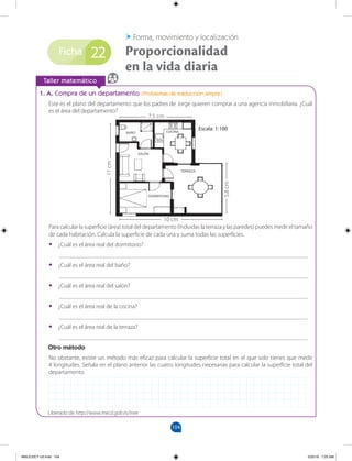 104
Ficha
		
Taller matemático
1. A. Compra de un departamento (Problemas de traducción simple)
Este es el plano del departamento que los padres de Jorge quieren comprar a una agencia inmobiliaria. ¿Cuál
es el área del departamento?
Para calcular la superficie (área) total del departamento (incluidas la terraza y las paredes) puedes medir el tamaño
de cada habitación. Calcula la superficie de cada una y suma todas las superficies.
•
• ¿Cuál es el área real del dormitorio?
__________________________________________________________________________________
•
• ¿Cuál es el área real del baño?
__________________________________________________________________________________
•
• ¿Cuál es el área real del salón?
__________________________________________________________________________________
•
• ¿Cuál es el área real de la cocina?
__________________________________________________________________________________
•
• ¿Cuál es el área real de la terraza?
__________________________________________________________________________________
Otro método
No obstante, existe un método más eficaz para calcular la superficie total en el que solo tienes que medir
4 longitudes. Señala en el plano anterior las cuatro longitudes necesarias para calcular la superficie total del
departamento.
Proporcionalidad
en la vida diaria
Forma, movimiento y localización
22
Liberado de http://www.mecd.gob.es/inee
Escala: 1:100
7,5 cm
10 cm
11
cm
5,8
cm
MALICI2CT-U3.indd 104 5/25/16 7:25 AM
 