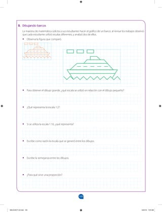 105
		
B. Dibujando barcos
La maestra de matemática solicita a sus estudiantes hacer el gráfico de un barco; al revisar los trabajos observó
que cada estudiante utilizó escalas diferentes, y analizó dos de ellos.
•
• Observa la figura que comparó.
•
• Para obtener el dibujo grande, ¿qué escala se utilizó en relación con el dibujo pequeño?
•
• ¿Qué representa la escala 1:2?
•
• Si se utiliza la escala 1:10, ¿qué representa?
•
• Escribe como razón la escala que se generó entre los dibujos.
•
• Escribe la semejanza entre los dibujos.
•
• ¿Para qué sirve una proporción?
MALICI2CT-U3.indd 105 5/25/16 7:25 AM
 