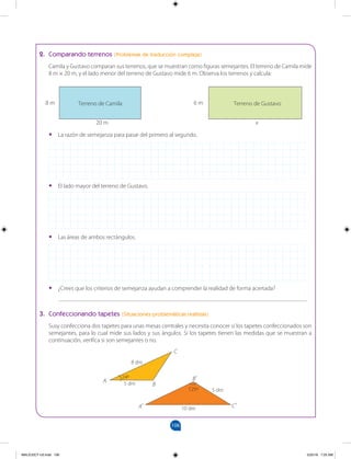 106
		
2. Comparando terrenos (Problemas de traducción compleja)
Camila y Gustavo comparan sus terrenos, que se muestran como figuras semejantes. El terreno de Camila mide
8 m × 20 m, y el lado menor del terreno de Gustavo mide 6 m. Observa los terrenos y calcula:
•
• La razón de semejanza para pasar del primero al segundo.
•
• El lado mayor del terreno de Gustavo.
•
• Las áreas de ambos rectángulos.
•
• ¿Crees que los criterios de semejanza ayudan a comprender la realidad de forma acertada?
__________________________________________________________________________________
3. Confeccionando tapetes (Situaciones problemáticas realistas)
Susy confecciona dos tapetes para unas mesas centrales y necesita conocer si los tapetes confeccionados son
semejantes, para lo cual mide sus lados y sus ángulos. Si los tapetes tienen las medidas que se muestran a
continuación, verifica si son semejantes o no.
20 m x
8 m 6 m
Terreno de Camila Terreno de Gustavo
A
A’
B
5 dm
5 dm
8 dm
24º
125º
10 dm
B’
C
C’
MALICI2CT-U3.indd 106 5/25/16 7:25 AM
 