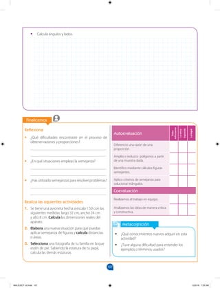 107
		
Finalicemos
		
Metacognición
•
• ¿Qué conocimientos nuevos adquirí en esta
actividad?
•
• ¿Tuve alguna dificultad para entender los
ejemplos o términos usados?
Autoevaluación
Debo
esforzarme
Lo
estoy
logrando
Lo
logré
Diferencio una razón de una
proporción.
Amplío o reduzco polígonos a partir
de una muestra dada.
Identifico mediante cálculos figuras
semejantes.
Aplico criterios de semejanza para
solucionar triángulos.
Coevaluación
Realizamos el trabajo en equipo.
Analizamos las ideas de manera crítica
y constructiva.
Reflexiona
•
• ¿Qué dificultades encontraste en el proceso de
obtener razones y proporciones?
________________________________________
________________________________________
•
• ¿En qué situaciones empleas la semejanza?
________________________________________
________________________________________
•
• ¿Has utilizado semejanzas para resolver problemas?
________________________________________
________________________________________
Realiza las siguientes actividades
1. Se tiene una avioneta hecha a escala 1:50 con las
siguientes medidas: largo 32 cm, ancho 24 cm
y alto 8 cm. Calcula las dimensiones reales del
aparato.
2. Elabora una nueva situación para que puedas
aplicar semejanza de figuras y calcula distancias
o áreas.
3. Selecciona una fotografía de tu familia en la que
estén de pie. Sabiendo la estatura de tu papá,
calcula las demás estaturas.
•
• Calcula ángulos y lados.
MALICI2CT-U3.indd 107 5/25/16 7:25 AM
 