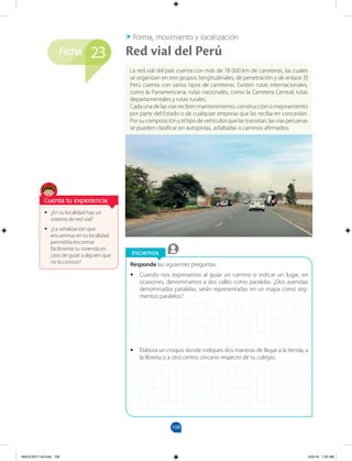 108
Ficha
Iniciemos
Responde las siguientes preguntas.
•
• Cuando nos expresamos al guiar un camino o indicar un lugar, en
ocasiones, denominamos a dos calles como paralelas. ¿Dos avenidas
denominadas paralelas, serán representadas en un mapa como seg-
mentos paralelos?
•
• Elabora un croquis donde indiques dos maneras de llegar a la tienda, a
la librería o a otro centro cercano respecto de tu colegio.
•
• ¿En tu localidad hay un
sistema de red vial?
•
• ¿La señalización que
encuentras en tu localidad
permitiría encontrar
fácilmente tu vivienda en
caso de guiar a alguien que
no la conoce?
La red vial del país cuenta con más de 78 000 km de carreteras, las cuales
se organizan en tres grupos: longitudinales, de penetración y de enlace. El
Perú cuenta con varios tipos de carreteras. Existen rutas internacionales,
como la Panamericana; rutas nacionales, como la Carretera Central; rutas
departamentales y rutas rurales.
Cada una de las vías reciben mantenimiento, construcción o mejoramiento
por parte del Estado o de cualquier empresa que las reciba en concesión.
Por su composición y el tipo de vehículos que las transitan, las vías peruanas
se pueden clasificar en autopistas, asfaltadas o caminos afirmados.
Red vial del Perú
Forma, movimiento y localización
23
Cuenta tu experiencia
MALICI2CT-U3.indd 108 5/25/16 7:25 AM
 