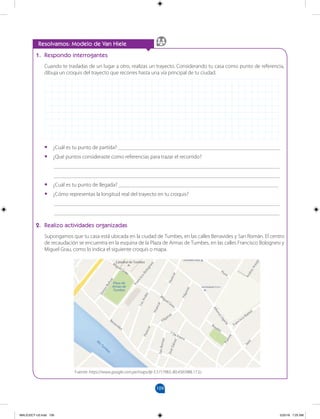 109
1. Respondo interrogantes
Cuando te trasladas de un lugar a otro, realizas un trayecto. Considerando tu casa como punto de referencia,
dibuja un croquis del trayecto que recorres hasta una vía principal de tu ciudad.
• ¿Cuál es tu punto de partida? ___________________________________________________________
• ¿Qué puntos consideraste como referencias para trazar el recorrido?
__________________________________________________________________________________
__________________________________________________________________________________
• ¿Cuál es tu punto de llegada? __________________________________________________________
• ¿Cómo representas la longitud real del trayecto en tu croquis?
__________________________________________________________________________________
__________________________________________________________________________________
2. Realizo actividades organizadas
Supongamos que tu casa está ubicada en la ciudad de Tumbes, en las calles Benavides y San Román. El centro
de recaudación se encuentra en la esquina de la Plaza de Armas de Tumbes, en las calles Francisco Bolognesi y
Miguel Grau, como lo indica el siguiente croquis o mapa.
Resolvamos: Modelo de Van Hiele
Fuente: https://www.google.com.pe/maps/@-3.5717983,-80.4583988,17.5z
Filipinas
F
i
l
i
p
i
n
a
s
H
u
a
s
c
a
r
H
u
a
s
c
a
r
H
u
a
s
c
a
r
L
o
s
A
n
d
e
s
Piura
F
r
a
n
c
i
s
c
o
B
o
l
o
g
n
e
s
i
M
iguel Grau
A
l
f
o
n
s
o
U
g
a
r
t
e
S
i
m
o
n
B
o
l
i
v
a
r
Plaza de
Armas de
Tumbes
R
í
o
T
u
m
b
e
s
Rosales
S
a
n
R
o
m
a
n
Benavides
Francisco Ibañez
P
u
e
n
t
e
J
a
e
n
Miguel Grau
Catedral de Tumbes
A
n
d
r
e
s
A
r
a
u
j
o
J
o
s
é
G
á
l
v
e
z
7 De Enero
MALICI2CT-U3.indd 109 5/25/16 7:25 AM
 