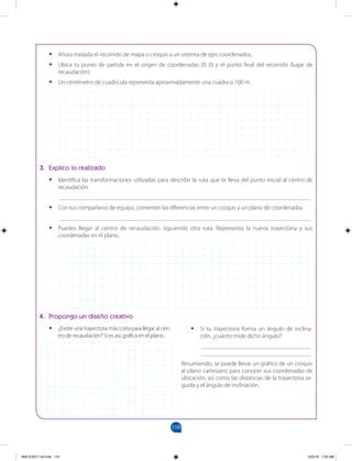 110
		
•
• Ahora traslada el recorrido de mapa o croquis a un sistema de ejes coordenados.
•
• Ubica tu punto de partida en el origen de coordenadas (0; 0) y el punto final del recorrido (lugar de
recaudación).
•
• Un centímetro de cuadrícula representa aproximadamente una cuadra o 100 m.
3. Explico lo realizado
•
• Identifica las transformaciones utilizadas para describir la ruta que te lleva del punto inicial al centro de
recaudación.
___________________________________________________________________________________
•
• Con tus compañeros de equipo, comenten las diferencias entre un croquis y un plano de coordenadas.
___________________________________________________________________________________
•
• Puedes llegar al centro de recaudación, siguiendo otra ruta. Representa la nueva trayectoria y sus
coordenadas en el plano.
4. Propongo un diseño creativo
•
• ¿Existeunatrayectoriamáscortaparallegaralcen-
tro de recaudación? Si es así, grafica en el plano.
•
• Si tu trayectoria forma un ángulo de inclina-
ción, ¿cuánto mide dicho ángulo?
____________________________________
____________________________________
Resumiendo, se puede llevar un gráfico de un croquis
al plano cartesiano para conocer sus coordenadas de
ubicación, así como las distancias de la trayectoria se-
guida y el ángulo de inclinación.
MALICI2CT-U3.indd 110 5/25/16 7:25 AM
 