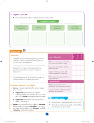 111
		
Finalicemos
		
Metacognición
•
• ¿En qué otras situaciones Google maps es útil?
•
• ¿En qué otras situaciones de la vida cotidiana
puedo aplicar lo aprendido?
Autoevaluación
Debo
esforzarme
Lo
estoy
logrando
Lo
logré
Utilizo los instrumentos pertinentes
para realizar un croquis o mapa.
Represento una situación real en el
plano cartesiano.
Relaciono distancias reales en la
cuadrícula del plano cartesiano.
Diferencio un ángulo positivo de un
ángulo negativo.
Coevaluación
Utilizamos coordenadas para
representar la localización de objetos.
Apoyamos a otros compañeros en el
desarrollo de la actividad.
Reflexiona
•
• Dadas las coordenadas de un objeto, ¿podemos
conocer su ubicación con respecto a un punto
que nos sirve como referencia?
________________________________________
•
• Mediante las transformaciones geométricas,
¿podemos representar cuerpos en el plano
cartesiano?
________________________________________
•
• ¿Se puede representar las dimensiones reales de
cualquier objeto en el plano cartesiano?
________________________________________
Realiza las siguientes actividades
1. Ingresa a Google maps, identifica la distancia de
Lima a Cusco.
a. Representa la trayectoria del viaje en
automóvil desde la ciudad de Lima a la ciudad
del Cusco. Utiliza trayectorias perpendiculares.
b. Representa la trayectoria del viaje en avión
desde Lima a Cusco.
2. Busca en un mapa del Perú dos ciudades, identifica
las vías que las comunican y consulta por las rutas
que viajan de una ciudad a otra. Construye una tabla
y establece el trayecto más corto.
5. Organizo mis ideas
•
• De acuerdo con el trabajo realizado, completa el esquema.
Localización de objetos
Transformaciones
geométricas
Trayectoria
Ángulos de
inclinación
Coordenadas
en el plano
MALICI2CT-U3.indd 111 5/25/16 7:25 AM
 