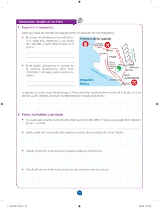 113
1. Respondo interrogantes
Observa el mapa del proyecto de irrigación Olmos y la ubicación del túnel trasandino.
• El trayecto del túnel trasandino es de 20 km.
Si el mapa está construido a una escala
de 1:200 000, ¿cuánto mide el trazo en el
plano?
___________________________________
___________________________________
___________________________________
• En la región Lambayeque el trayecto de
la carretera Panamericana Norte mide
187,20 km. En el mapa, ¿cuánto mide la ca-
rretera?
___________________________________
___________________________________
La represa del Limón, desarrollo del proyecto Olmos, tendrá las siguientes dimensiones: 43 m de alto, 32 m de
ancho y 3,2 km de largo. Construye una representación a escala de la represa.
2. Realizo actividades organizadas
• Si la capacidad de almacenamiento de la represa es de 44 000 000 m3
, calcula la capacidad de la represen-
tación construida.
___________________________________________________________________________________
• ¿Qué sucede con la capacidad de la represa cuando la altura se reduce a la mitad? Explica.
• Calcula el volumen de la represa si se duplican todas sus dimensiones.
• Calcula el volumen de la represa si solo dos de sus dimensiones se duplican.
Resolvamos: Modelo de Van Hiele
PIURA
PUERTO
DE PAITA
SECHURA
LAMBAYEQUE
OLMOS
PIURA
LAMBAYEQUE
MOTUPE
ILLIMO
CHICLAYO
OCÉANO PACÍFICO
TIERRAS A
SUBASTAR
CAMINO DE
ACCESO
TÚNEL
TRASANDINO
Irrigación
Olmos
Proyecto de irrigación
C
O
R
D
IL
L
E
R
A
D
E
L
O
S
A
N
D
E
S
RÍ
O
H
U
A
N
C
A
BA
M
BA
C
A
R
R
E
T
E
R
A
I
I
R
S
A
N
O
R
T
E
CAR
RETE
RA
P
A
N
A
M
E
R
I
C
A
N
A
N
O
R
T
E
MALICI2CT-U3.indd 113 5/25/16 7:25 AM
 