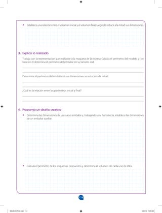 114
		
•
• Establece una relación entre el volumen inicial y el volumen final, luego de reducir a la mitad sus dimensiones.
3. Explico lo realizado
Trabaja con la representación que realizaste o la maqueta de la represa. Calcula el perímetro del modelo y con
base en él determina el perímetro del embalse en su tamaño real.
_______________________________________________________________________________________
_______________________________________________________________________________________
Determina el perímetro del embalse si sus dimensiones se reducen a la mitad.
_______________________________________________________________________________________
_______________________________________________________________________________________
¿Cuál es la relación entre los perímetros inicial y final?
_______________________________________________________________________________________
_______________________________________________________________________________________
4. Propongo un diseño creativo
•
• Determina las dimensiones de un nuevo embalse y, trabajando una homotecia, establece las dimensiones
de un embalse auxiliar.
•
• Calcula el perímetro de los esquemas propuestos y determina el volumen de cada uno de ellos.
MALICI2CT-U3.indd 114 5/25/16 7:25 AM
 