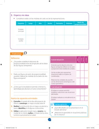 115
		
Finalicemos
		
Metacognición
•
• ¿Qué dificultades se me presentaron en el
estudio del tema?
•
• ¿Relaciono lo aprendido en situaciones prácticas
de mi entorno?
Autoevaluación
Debo
esforzarme
Lo
estoy
logrando
Lo
logré
Entiendo que la relación entre dos
figuras semejantes difieren en la razón
o proporción de la medida de sus lados.
Uso las escalas para representar
situaciones reales en el plano de
coordenadas.
Relaciono las unidades de acuerdo
con las dimensiones de la figura o del
cuerpo geométrico.
Coevaluación
El trabajo en equipo permitió
establecer soluciones a las situaciones
planteadas.
El trabajo realizado se retroalimentó en
equipo.
Reflexiona
•
• ¿Se pueden establecer relaciones de
proporcionalidad entre las longitudes de los lados
de dos figuras semejantes?
________________________________________
________________________________________
•
• Dada una figura y la razón de proporcionalidad,
¿pueden hallarse las medidas de los lados de otra
figura semejante?
________________________________________
________________________________________
•
• ¿Crees que lo estudiado te permite cimentar tu
aprendizaje para alcanzar un nuevo conocimiento?
________________________________________
________________________________________
Realiza las siguientes actividades
1. Consulta el trazado de la obra del proyecto de
Olmos y construye un mapa a escala sobre él.
2. Realiza la construcción de un mapa a escala de tu
barrio. Identifica en él algunas instituciones.
3. Utiliza la aplicación Google maps y recorre una
ciudad de tu interés; realiza un listado de los sitios
turísticos que presenta la ciudad.
5. Organizo mis ideas
•
• Completa la tabla con las medidas de cada una de las representaciones.
Esquema Largo Alto Ancho Perímetro Volumen
Razón de
proporcionalidad
Embalse
principal
Embalse
auxiliar
MALICI2CT-U3.indd 115 5/25/16 7:25 AM
 