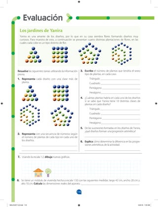 Evaluación
116
7. Usando la escala 1:2, dibuja nuevas gráficas.
Resuelve las siguientes tareas utilizando la información
previa.
1. Representa cada diseño con una clase más de
planta.
2. Representa con una secuencia de números según
el número de plantas de cada tipo en cada uno de
los diseños.
_________________________________________
_________________________________________
3. Escribe el número de plantas que tendría el sexto
tipo de plantas, en cada caso.
Triángulo _____________________________
Cuadrado _____________________________
Pentágono ____________________________
Hexágono_____________________________
4. ¿Cuántas plantas habría en cada uno de los diseños
si se sabe que Yanira tiene 10 distintas clases de
plantas en cada diseño?
Triángulo _____________________________
Cuadrado _____________________________
Pentágono ____________________________
Hexágono_____________________________
5. De las sucesiones formadas en los diseños de Yanira,
¿qué diseños forman una progresión aritmética?
_________________________________________
6. Explica cómo determinar la diferencia en las progre-
siones aritméticas de la actividad.
_________________________________________
Los jardines de Yanira
Yanira es una amante de los diseños, por lo que en su casa siembra flores formando diseños muy
curiosos. Para muestra de esto, a continuación se presentan cuatro distintas plantaciones de flores, en las
cuales cada color es un tipo distinto de flor.
8. Se tiene un módulo de vivienda hecha a escala 1:50 con las siguientes medidas: largo 42 cm, ancho 20 cm y
alto 10 cm. Calcula las dimensiones reales del aparato. ___________________________________________
MALICI2CT-U3.indd 116 5/25/16 7:25 AM
 