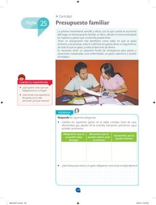 120
Iniciemos
Ficha
Cantidad
•
• ¿Qué gastos crees que son
obligatorios en tu hogar?
•
• ¿Has tenido una experiencia
de gastos en tu vida
personal? ¿De qué manera?
La primera herramienta sencilla y eficaz con la que cuenta la economía
del hogar, es el presupuesto familiar, es decir, calcular en forma anticipada
los ingresos y gastos que una familia puede tener.
Tener un presupuesto trae beneficios como saber en qué se gasta
el dinero, y así priorizar, reducir o eliminar los gastos, llevar un seguimiento
de todo lo que se gasta, y evitar el derroche de dinero.
Es necesario tener un pequeño fondo de emergencia para gastos y
situaciones inesperadas (una enfermedad, un gasto repentino o perder
el empleo).
Presupuesto familiar
25
Responde las siguientes preguntas.
•
• Clasifica los siguientes gastos en la tabla: comidas fuera de casa,
electricidad, gas, alquiler de la vivienda, transporte, préstamos, agua
potable, vestimenta.
•
• ¿Qué harías para reducir un gasto obligatorio como el de energía eléctrica?
Obligatorios, que no
se pueden dejar
de pagar
Necesarios, que se
pueden reducir, pero
no eliminar
Ocasionales, que se
pueden eliminar
Cuenta tu experiencia
MALICI2CT-U4.indd 120 5/23/16 6:43 PM
 